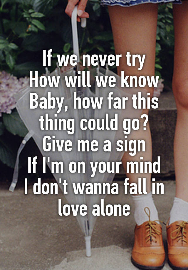 If we never try
How will we know
Baby, how far this thing could go?
Give me a sign
If I'm on your mind
I don't wanna fall in love alone