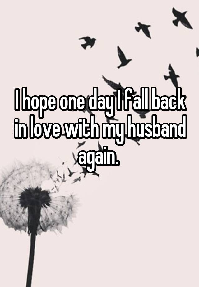 I hope one day I fall back in love with my husband again. 
