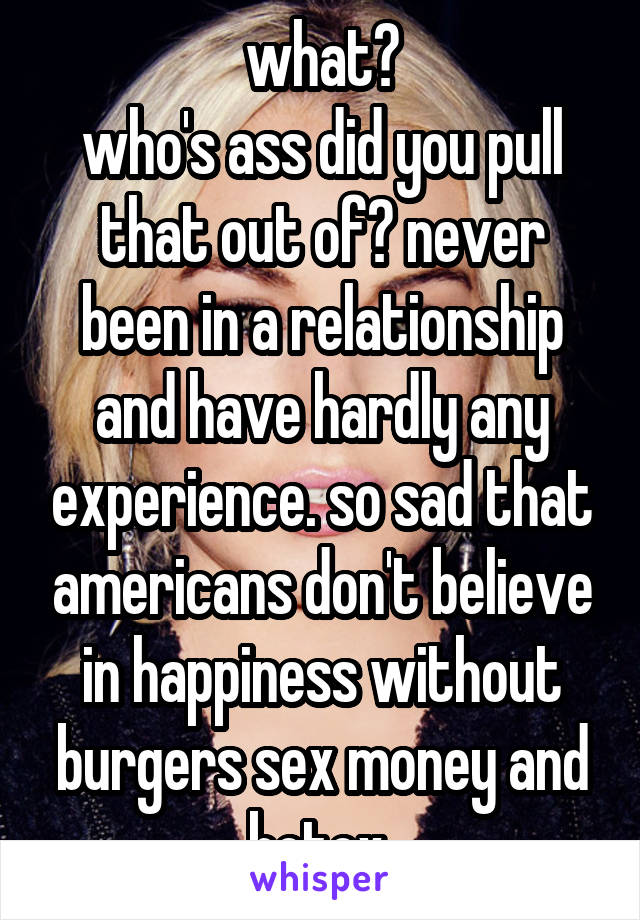 what?
who's ass did you pull that out of? never been in a relationship and have hardly any experience. so sad that americans don't believe in happiness without burgers sex money and botox 