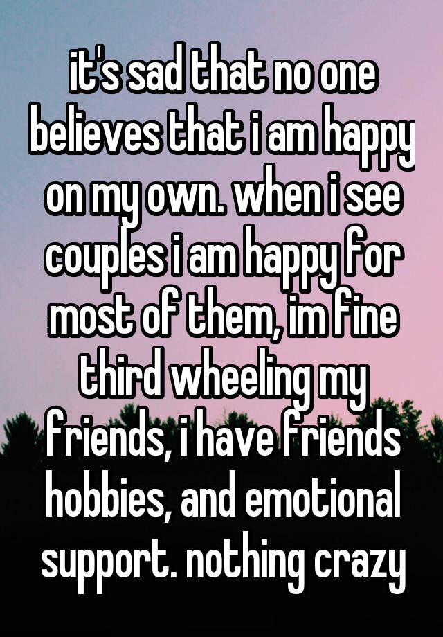 it's sad that no one believes that i am happy on my own. when i see couples i am happy for most of them, im fine third wheeling my friends, i have friends hobbies, and emotional support. nothing crazy