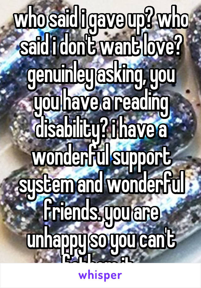 who said i gave up? who said i don't want love? genuinley asking, you you have a reading disability? i have a wonderful support system and wonderful friends. you are unhappy so you can't fathom it. 