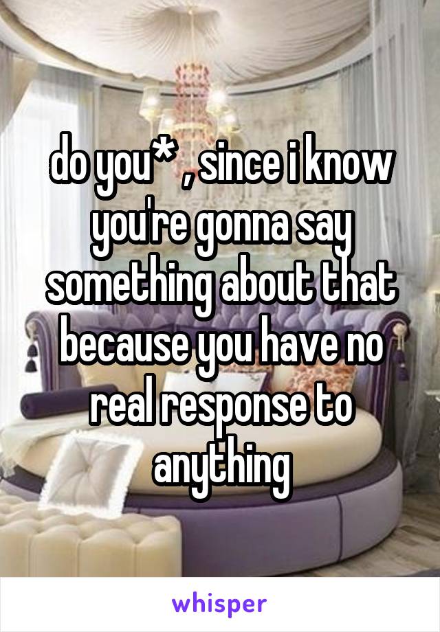 do you* , since i know you're gonna say something about that because you have no real response to anything