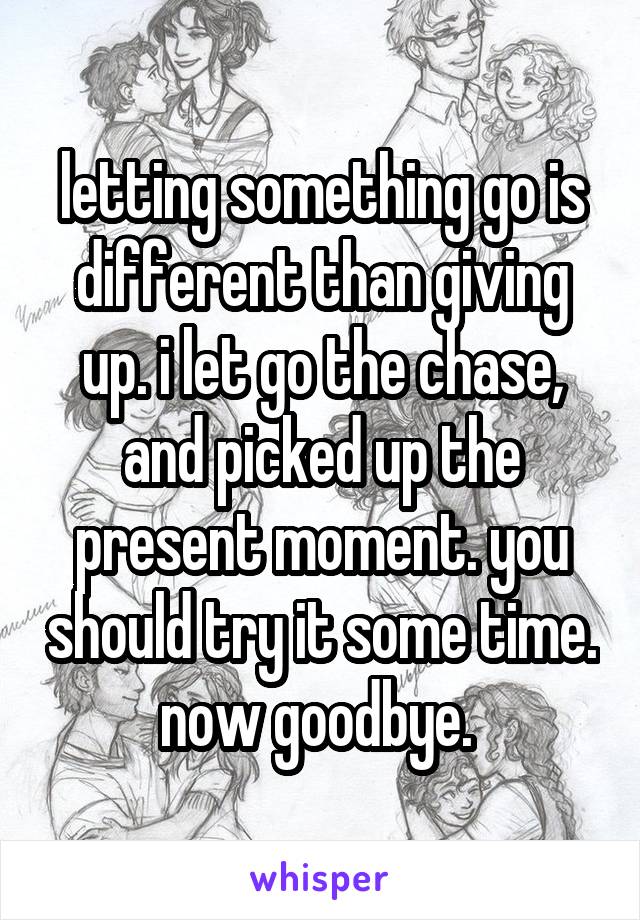 letting something go is different than giving up. i let go the chase, and picked up the present moment. you should try it some time. now goodbye. 