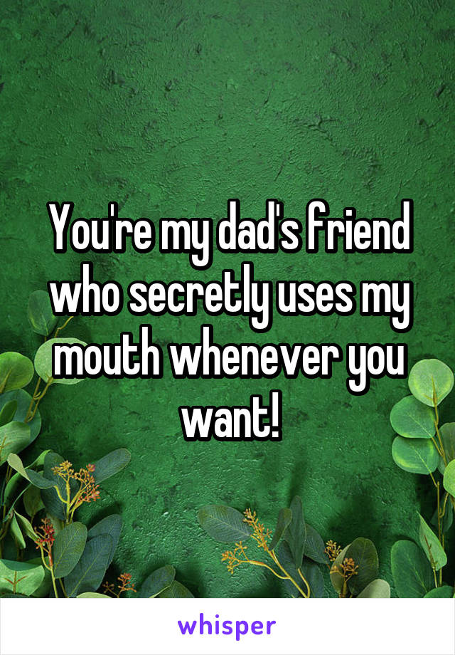 You're my dad's friend who secretly uses my mouth whenever you want!