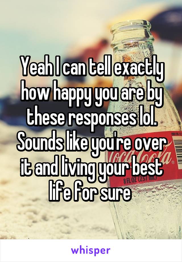 Yeah I can tell exactly how happy you are by these responses lol. Sounds like you're over it and living your best life for sure 