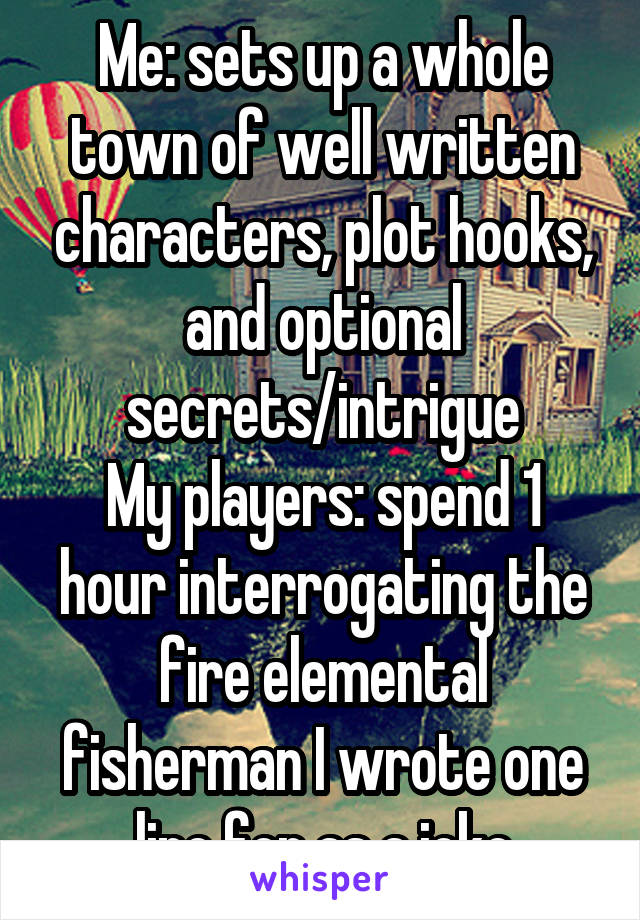 Me: sets up a whole town of well written characters, plot hooks, and optional secrets/intrigue
My players: spend 1 hour interrogating the fire elemental fisherman I wrote one line for as a joke