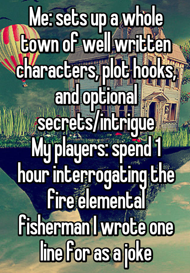 Me: sets up a whole town of well written characters, plot hooks, and optional secrets/intrigue
My players: spend 1 hour interrogating the fire elemental fisherman I wrote one line for as a joke