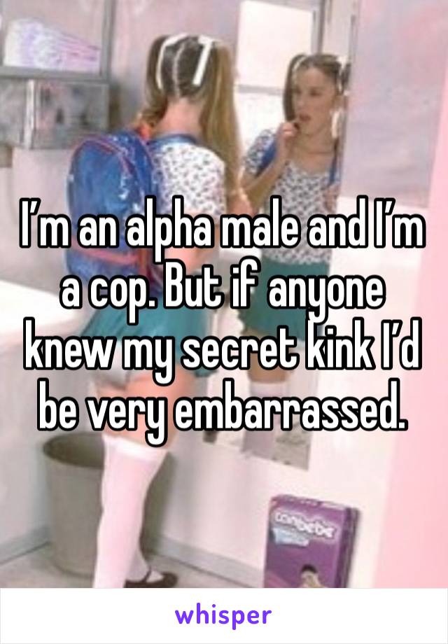 I’m an alpha male and I’m a cop. But if anyone knew my secret kink I’d be very embarrassed.