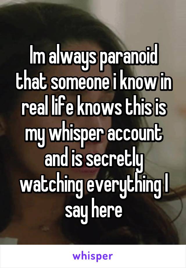 Im always paranoid that someone i know in real life knows this is my whisper account and is secretly watching everything I say here