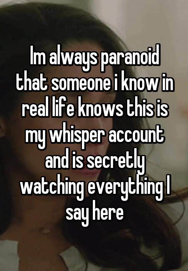 Im always paranoid that someone i know in real life knows this is my whisper account and is secretly watching everything I say here