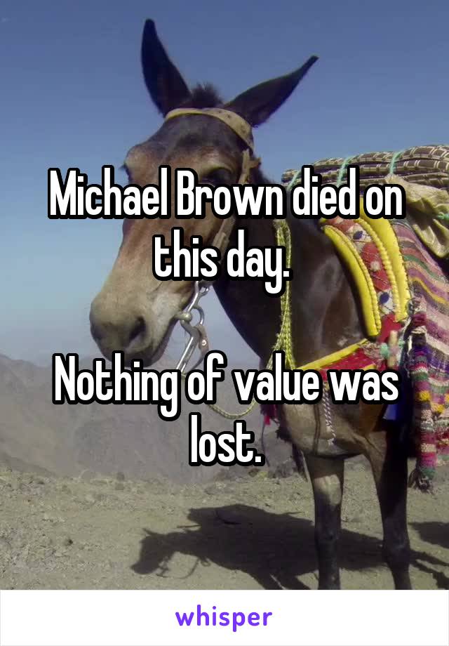 Michael Brown died on this day. 

Nothing of value was lost.