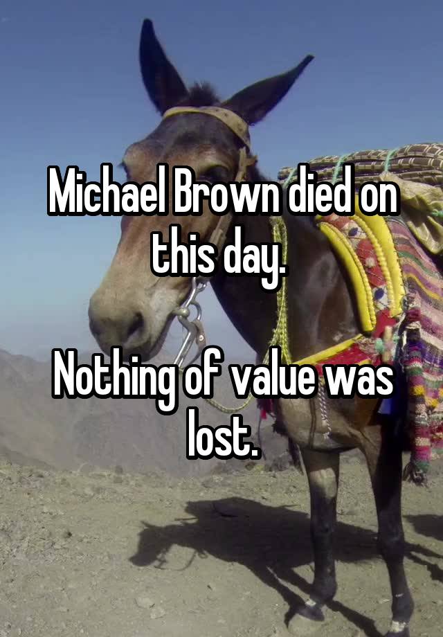 Michael Brown died on this day. 

Nothing of value was lost.