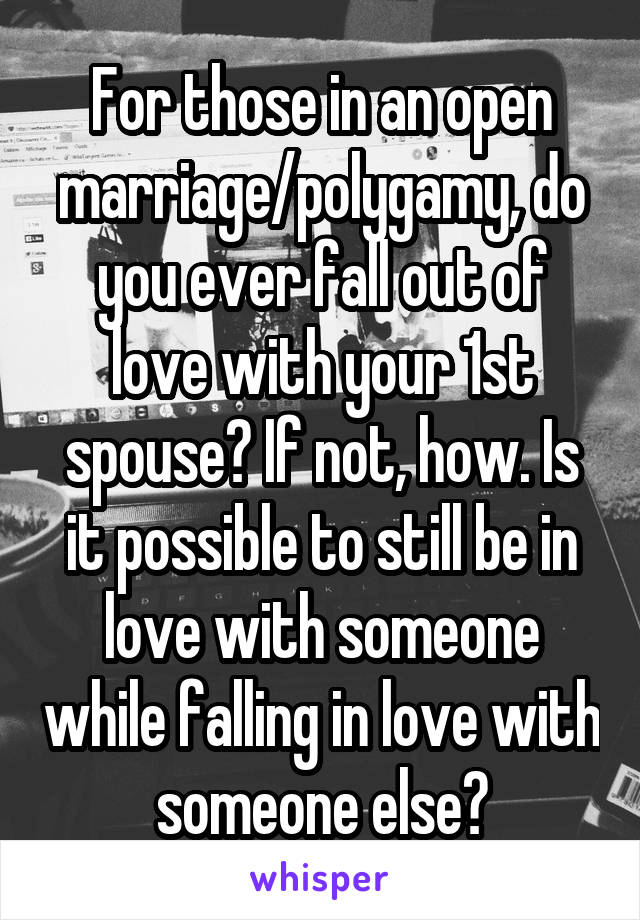 For those in an open marriage/polygamy, do you ever fall out of love with your 1st spouse? If not, how. Is it possible to still be in love with someone while falling in love with someone else?