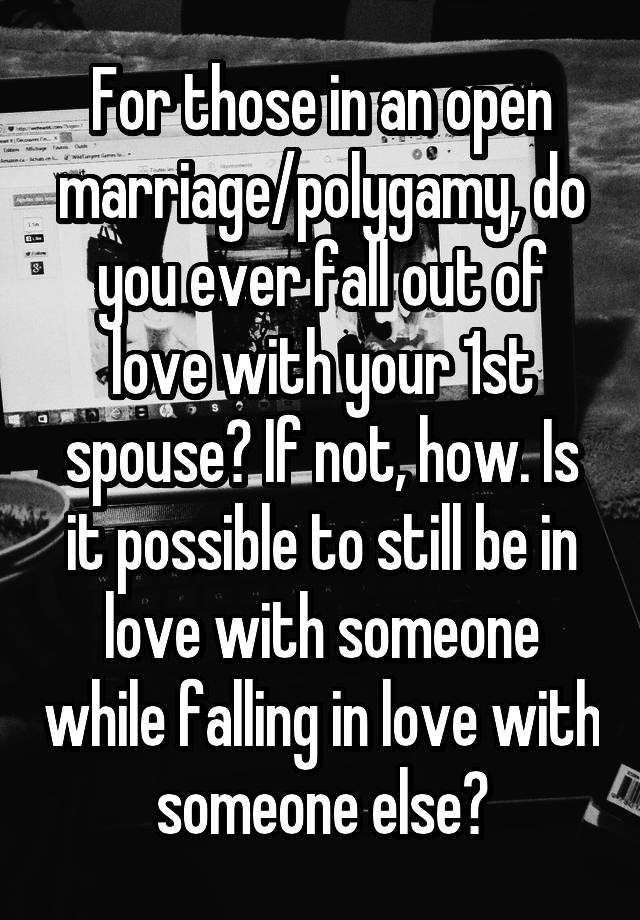 For those in an open marriage/polygamy, do you ever fall out of love with your 1st spouse? If not, how. Is it possible to still be in love with someone while falling in love with someone else?