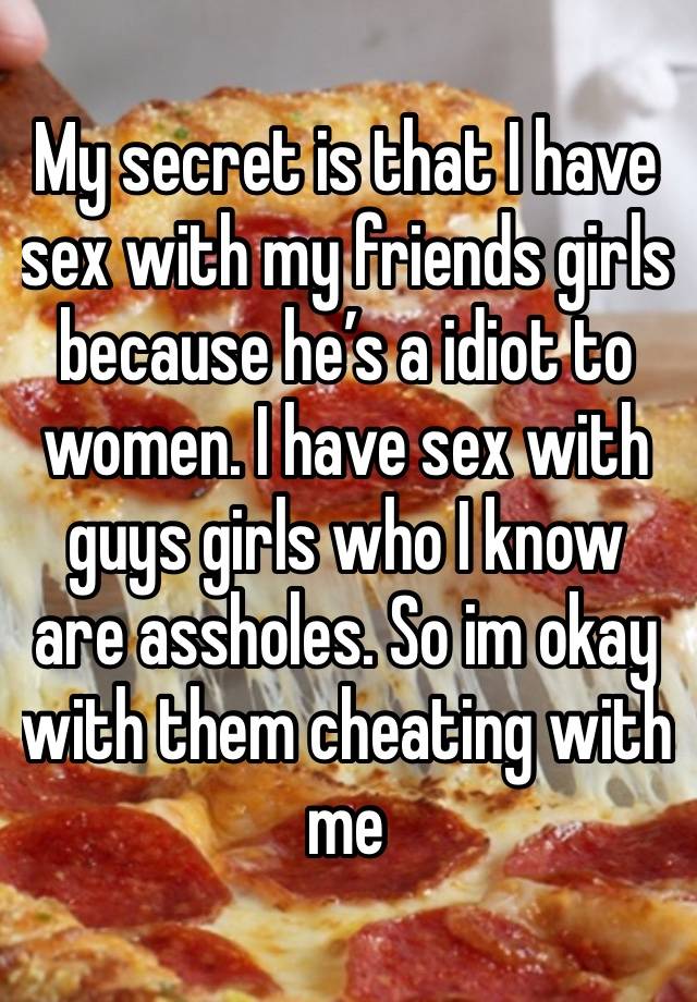 My secret is that I have sex with my friends girls because he’s a idiot to women. I have sex with guys girls who I know are assholes. So im okay with them cheating with me 