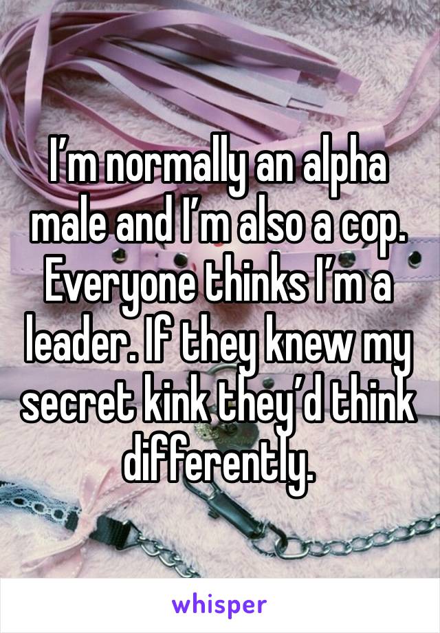 I’m normally an alpha male and I’m also a cop. Everyone thinks I’m a leader. If they knew my secret kink they’d think differently. 