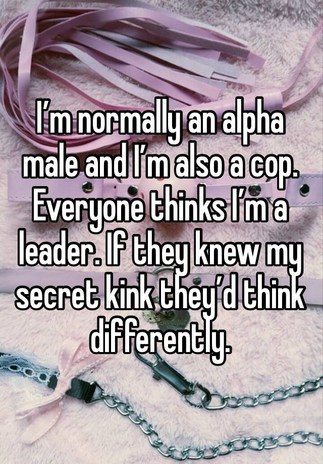 I’m normally an alpha male and I’m also a cop. Everyone thinks I’m a leader. If they knew my secret kink they’d think differently. 