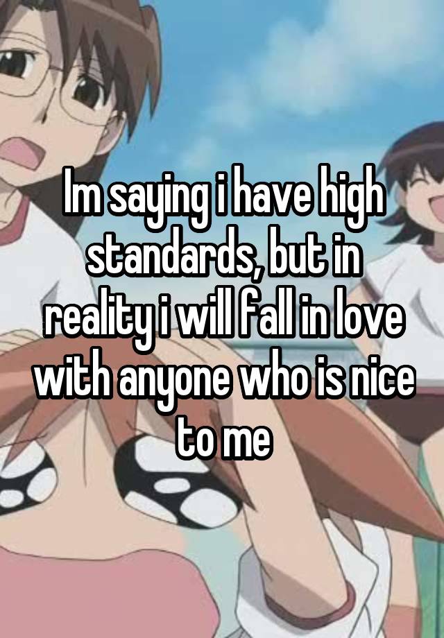 Im saying i have high standards, but in reality i will fall in love with anyone who is nice to me