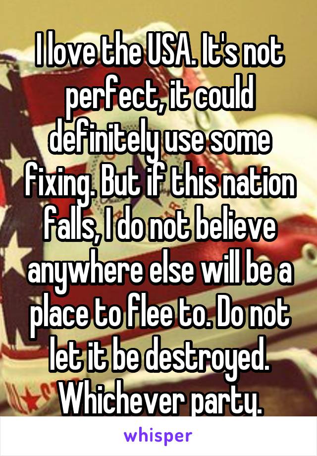 I love the USA. It's not perfect, it could definitely use some fixing. But if this nation falls, I do not believe anywhere else will be a place to flee to. Do not let it be destroyed. Whichever party.