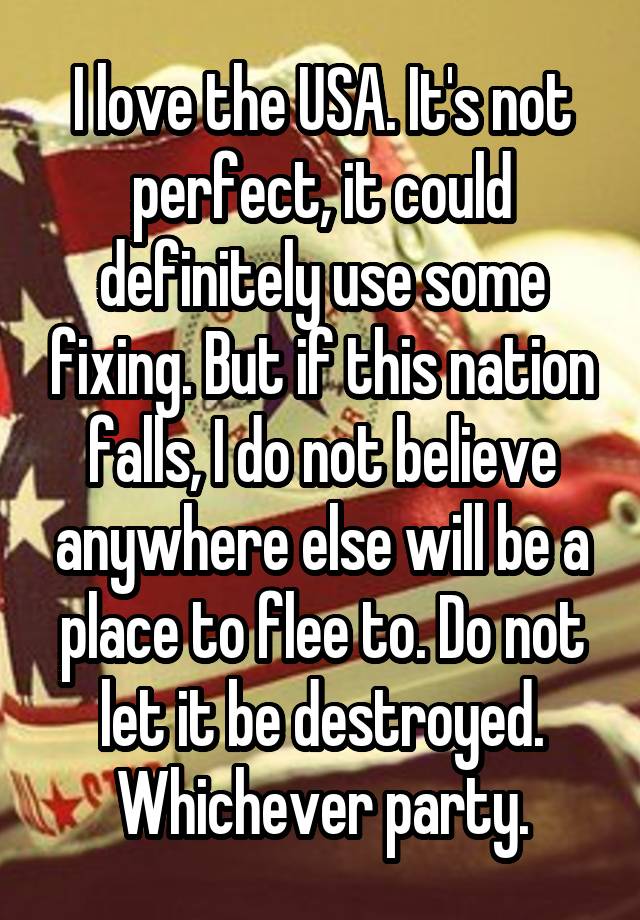 I love the USA. It's not perfect, it could definitely use some fixing. But if this nation falls, I do not believe anywhere else will be a place to flee to. Do not let it be destroyed. Whichever party.