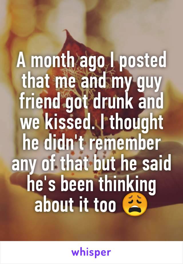 A month ago I posted that me and my guy friend got drunk and we kissed. I thought he didn't remember any of that but he said he's been thinking about it too 😩