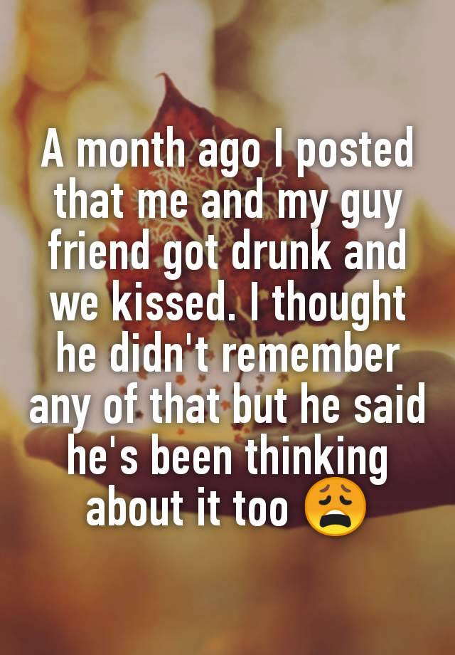 A month ago I posted that me and my guy friend got drunk and we kissed. I thought he didn't remember any of that but he said he's been thinking about it too 😩