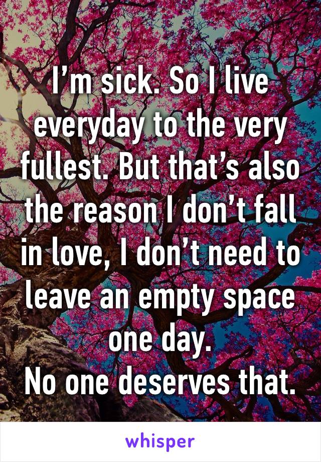 I’m sick. So I live everyday to the very fullest. But that’s also the reason I don’t fall in love, I don’t need to leave an empty space one day.
No one deserves that.