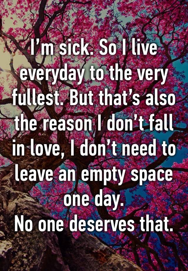 I’m sick. So I live everyday to the very fullest. But that’s also the reason I don’t fall in love, I don’t need to leave an empty space one day.
No one deserves that.