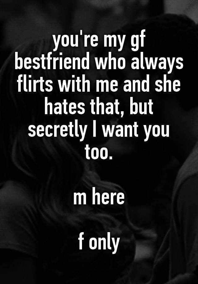 you're my gf bestfriend who always flirts with me and she hates that, but secretly I want you too.

m here

f only