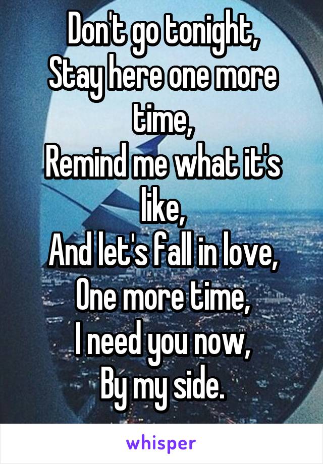 Don't go tonight,
Stay here one more time,
Remind me what it's like,
And let's fall in love,
One more time,
I need you now,
By my side.
