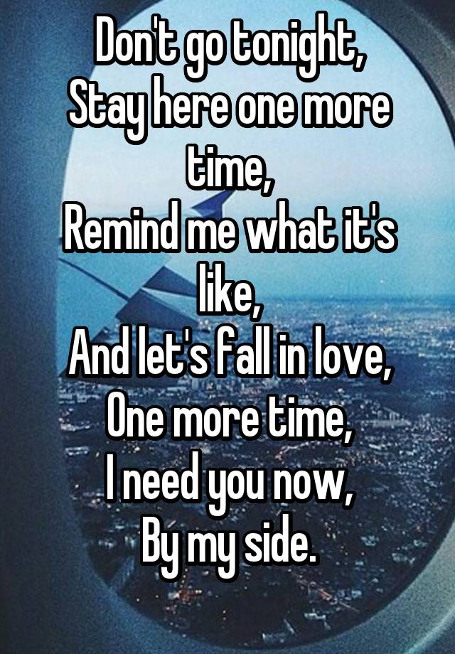 Don't go tonight,
Stay here one more time,
Remind me what it's like,
And let's fall in love,
One more time,
I need you now,
By my side.
