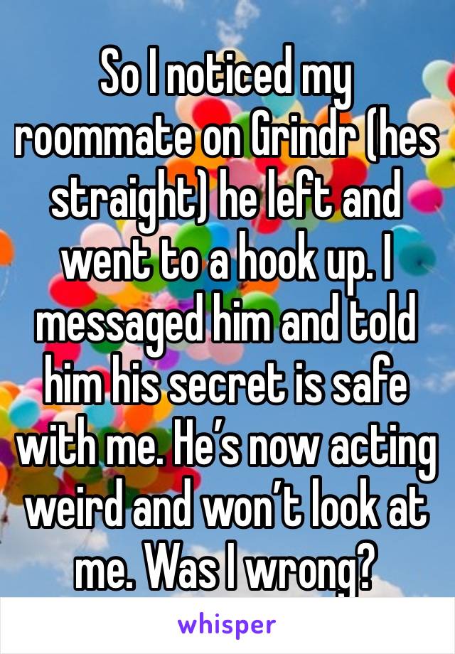 So I noticed my roommate on Grindr (hes straight) he left and went to a hook up. I messaged him and told him his secret is safe with me. He’s now acting weird and won’t look at me. Was I wrong? 