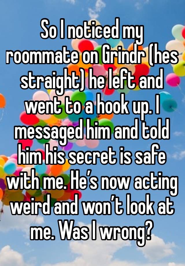 So I noticed my roommate on Grindr (hes straight) he left and went to a hook up. I messaged him and told him his secret is safe with me. He’s now acting weird and won’t look at me. Was I wrong? 