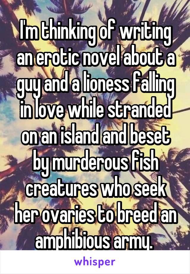 I'm thinking of writing an erotic novel about a guy and a lioness falling in love while stranded on an island and beset by murderous fish creatures who seek her ovaries to breed an amphibious army. 