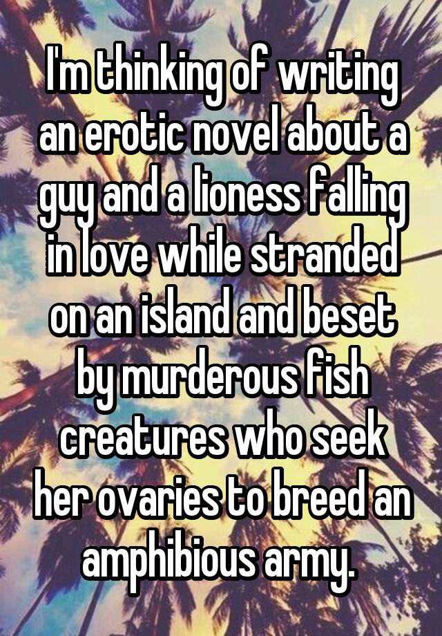 I'm thinking of writing an erotic novel about a guy and a lioness falling in love while stranded on an island and beset by murderous fish creatures who seek her ovaries to breed an amphibious army. 