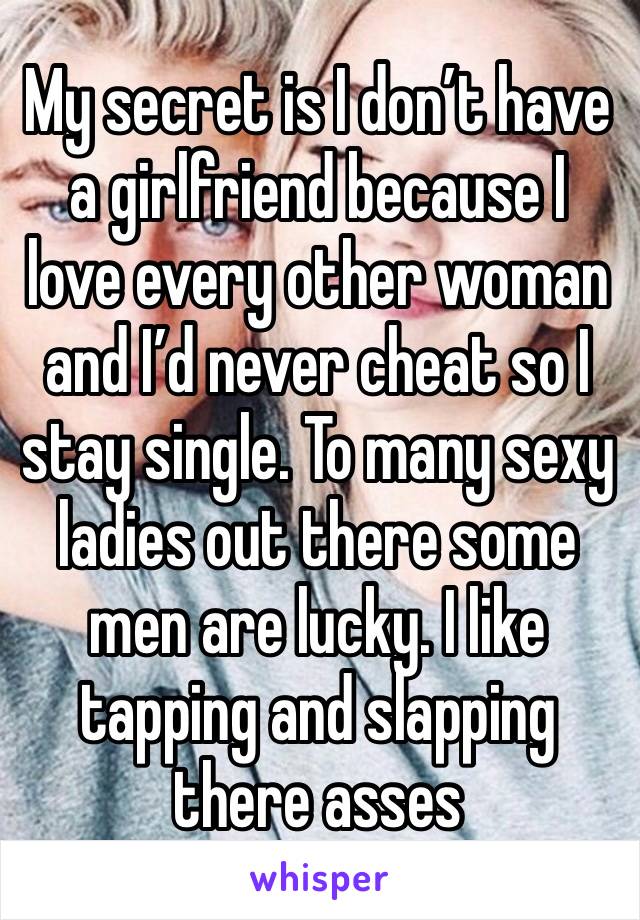 My secret is I don’t have a girlfriend because I love every other woman and I’d never cheat so I stay single. To many sexy ladies out there some men are lucky. I like tapping and slapping there asses 