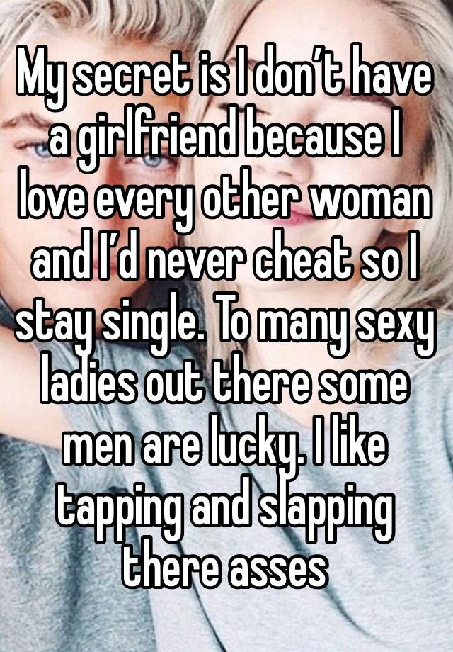 My secret is I don’t have a girlfriend because I love every other woman and I’d never cheat so I stay single. To many sexy ladies out there some men are lucky. I like tapping and slapping there asses 