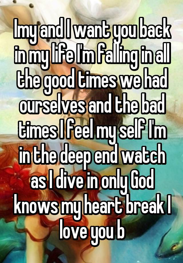 Imy and I want you back in my life I'm falling in all the good times we had ourselves and the bad times I feel my self I'm in the deep end watch as I dive in only God knows my heart break I love you b