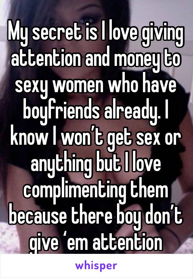 My secret is I love giving attention and money to sexy women who have boyfriends already. I know I won’t get sex or anything but I love complimenting them because there boy don’t give ‘em attention 