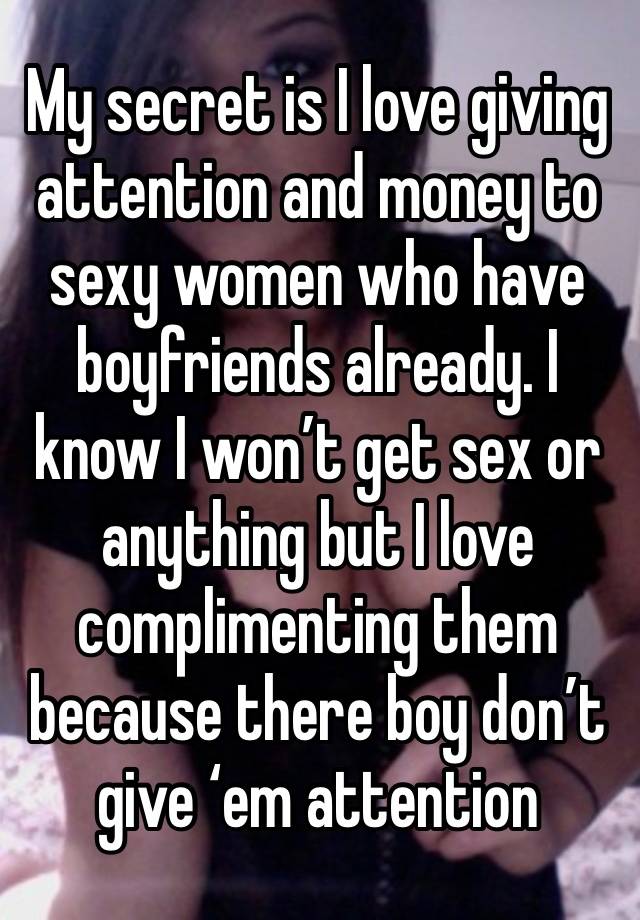 My secret is I love giving attention and money to sexy women who have boyfriends already. I know I won’t get sex or anything but I love complimenting them because there boy don’t give ‘em attention 