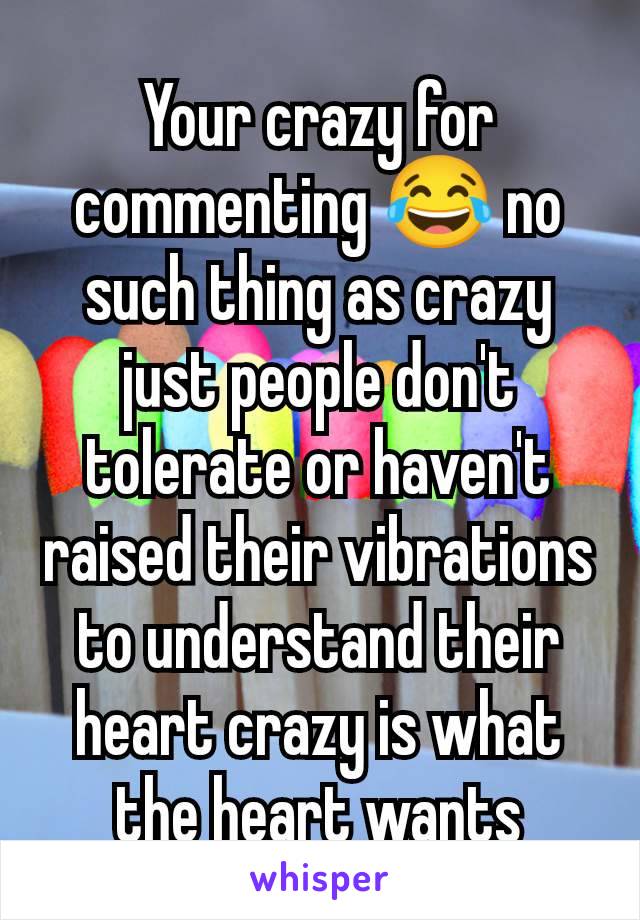 Your crazy for commenting 😂 no such thing as crazy just people don't tolerate or haven't raised their vibrations to understand their heart crazy is what the heart wants