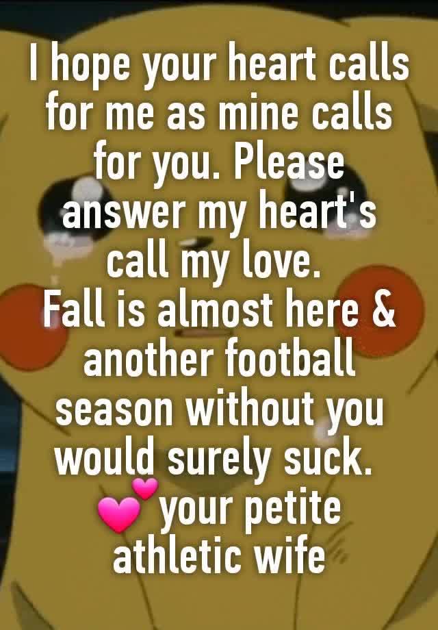 I hope your heart calls for me as mine calls for you. Please answer my heart's call my love. 
Fall is almost here & another football season without you would surely suck. 
💕your petite athletic wife