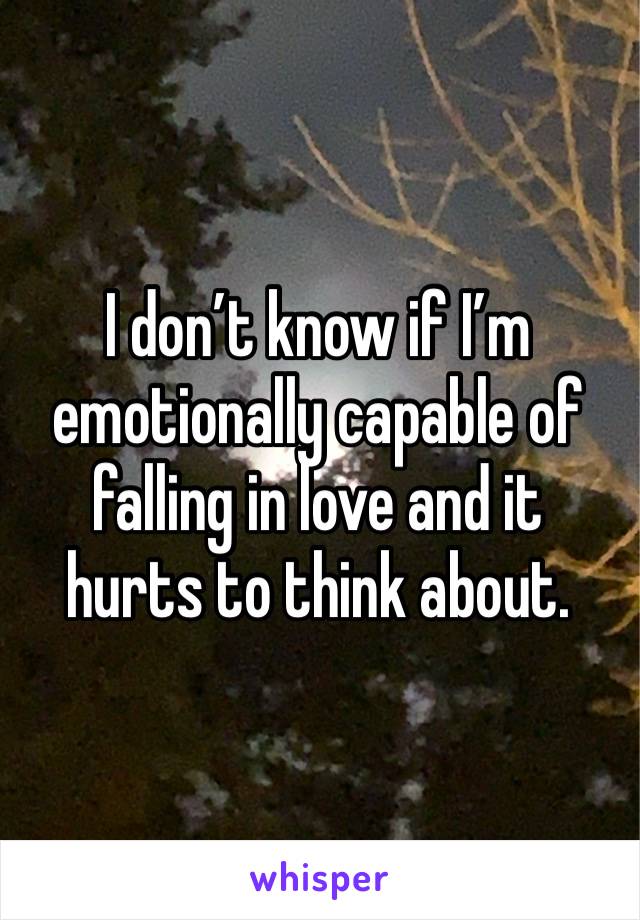 I don’t know if I’m emotionally capable of falling in love and it hurts to think about. 