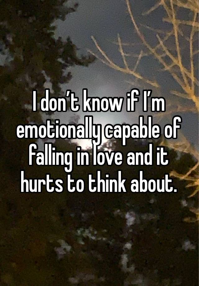 I don’t know if I’m emotionally capable of falling in love and it hurts to think about. 