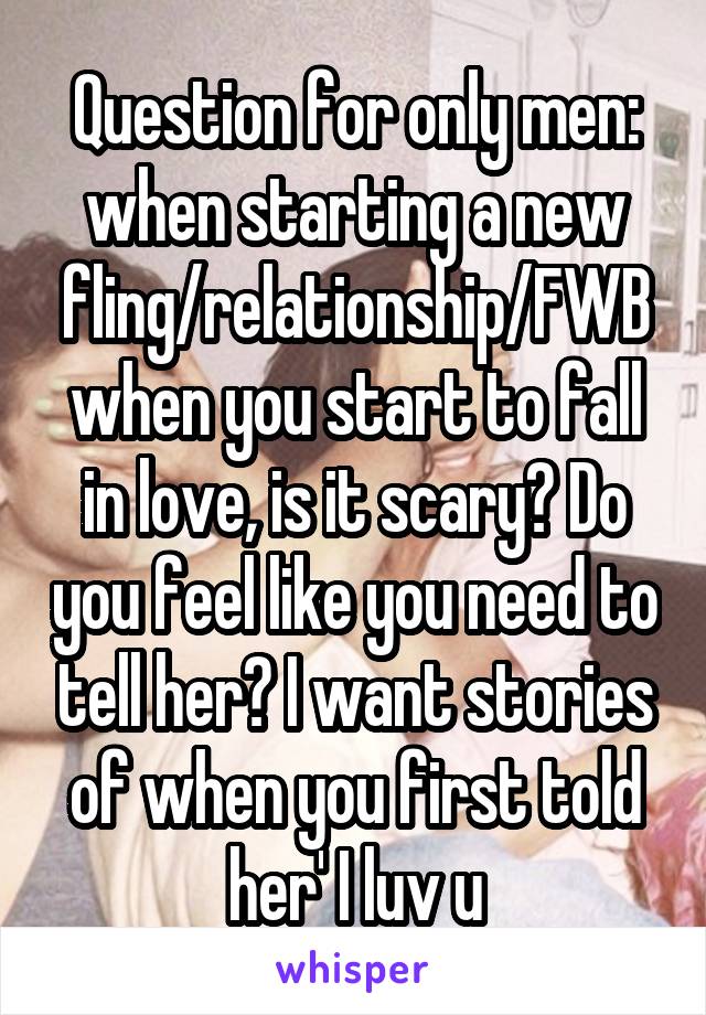 Question for only men: when starting a new fling/relationship/FWB when you start to fall in love, is it scary? Do you feel like you need to tell her? I want stories of when you first told her' I luv u