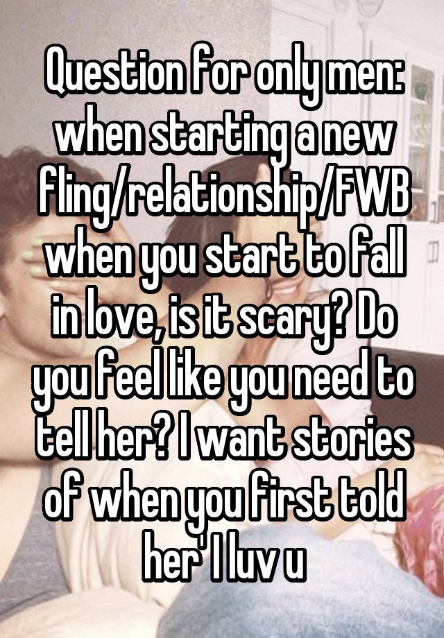 Question for only men: when starting a new fling/relationship/FWB when you start to fall in love, is it scary? Do you feel like you need to tell her? I want stories of when you first told her' I luv u