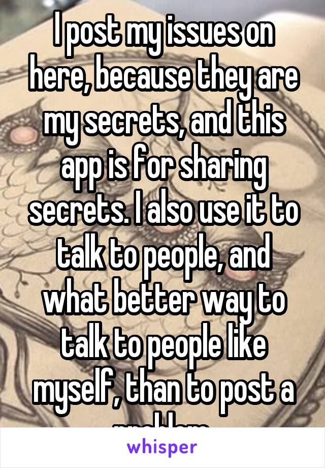 I post my issues on here, because they are my secrets, and this app is for sharing secrets. I also use it to talk to people, and what better way to talk to people like myself, than to post a problem.