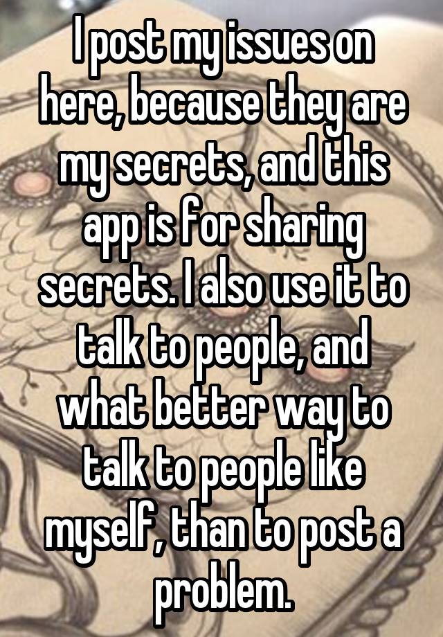 I post my issues on here, because they are my secrets, and this app is for sharing secrets. I also use it to talk to people, and what better way to talk to people like myself, than to post a problem.