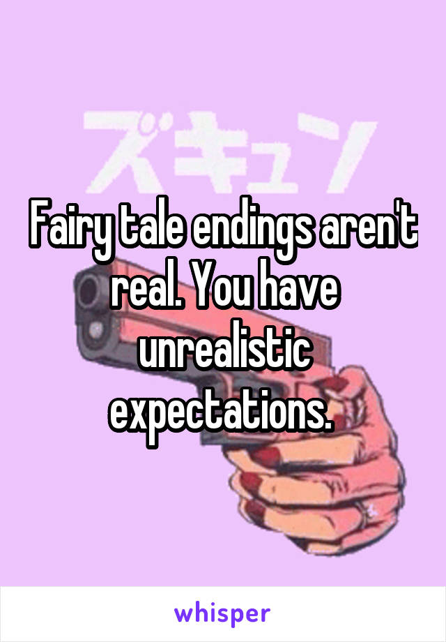 Fairy tale endings aren't real. You have unrealistic expectations. 