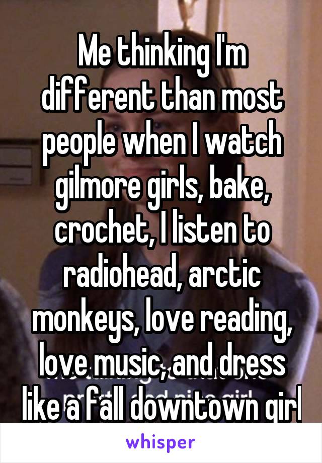 Me thinking I'm different than most people when I watch gilmore girls, bake, crochet, I listen to radiohead, arctic monkeys, love reading, love music, and dress like a fall downtown girl